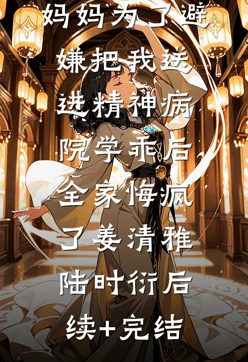 妈妈为了避嫌把我送进精神病院学乖后，全家悔疯了姜清雅陆时衍后续+完结