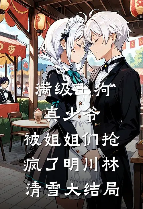满级土狗真少爷，被姐姐们抢疯了明川林清雪大结局