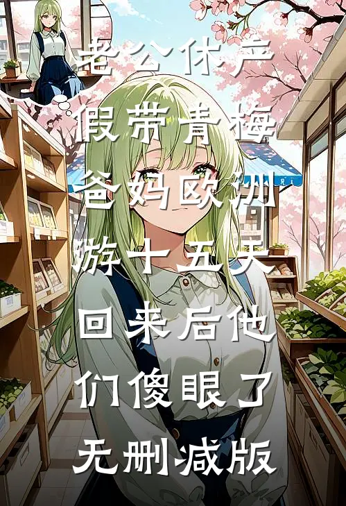 老公休产假带青梅爸妈欧洲游十五天，回来后他们傻眼了无删减版