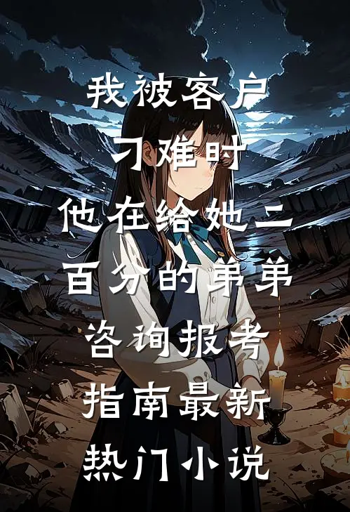 我被客户刁难时，他在给她二百分的弟弟咨询报考指南最新热门小说