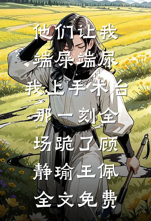 他们让我端屎端尿，我上手术台那一刻全场跪了顾静瑜王佩全文免费