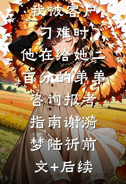 我被客户刁难时，他在给她二百分的弟弟咨询报考指南谢漪梦陆祈前文+后续