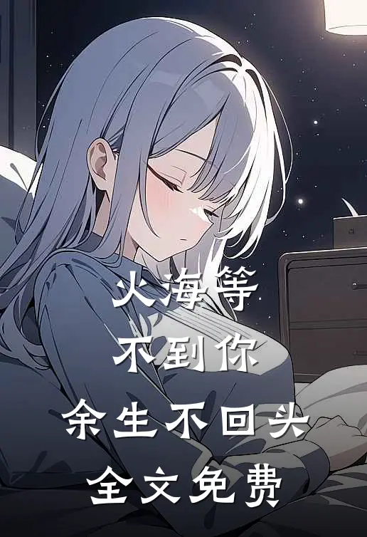 火海等不到你，余生不回头全文免费