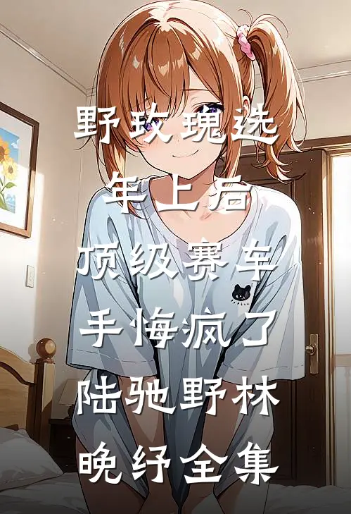 野玫瑰选年上后，顶级赛车手悔疯了陆驰野林晚纾全集