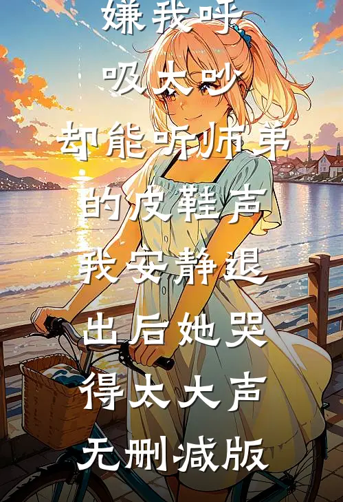 嫌我呼吸太吵，却能听师弟的皮鞋声，我安静退出后她哭得太大声无删减版