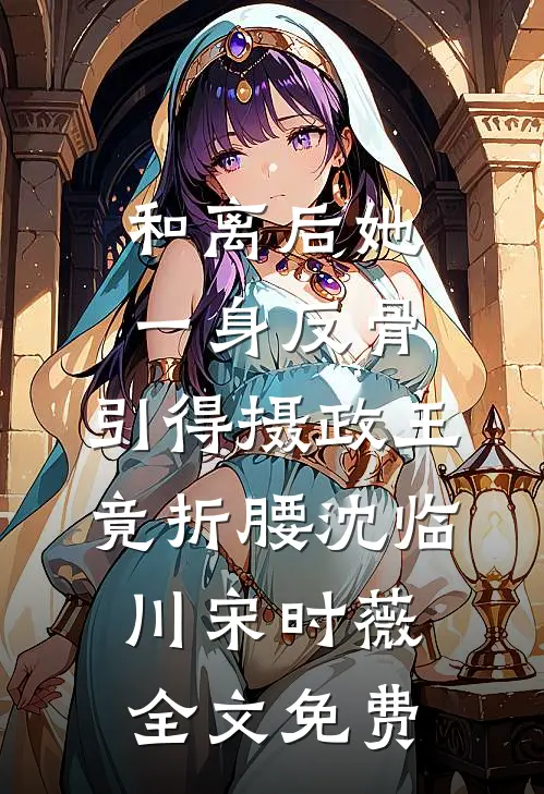 和离后她一身反骨，引得摄政王竟折腰沈临川宋时薇全文免费