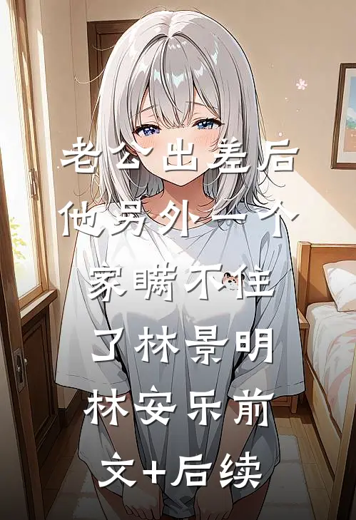 老公出差后，他另外一个家瞒不住了林景明林安乐前文+后续