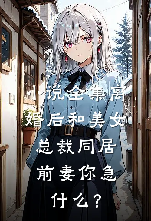 小说全集离婚后和美女总裁同居，前妻你急什么？