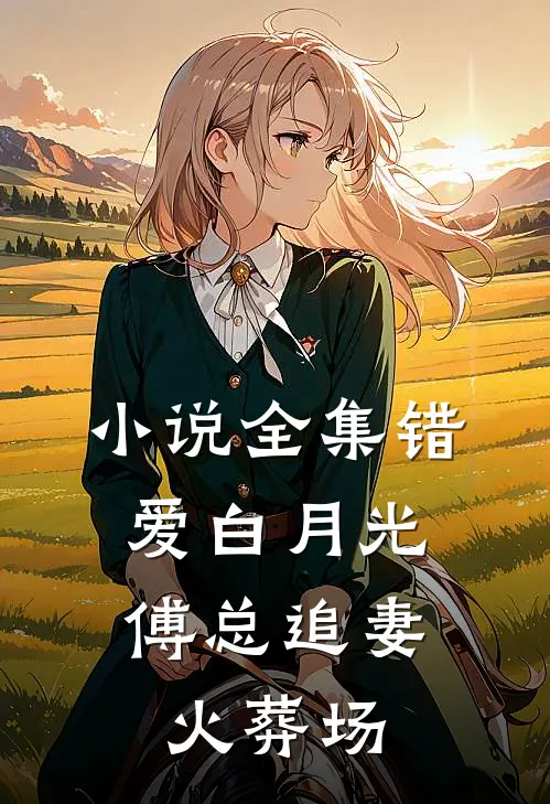 小说全集错爱白月光，傅总追妻火葬场