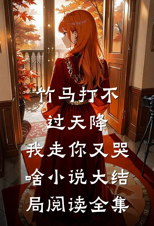 竹马打不过天降,我走你又哭啥小说大结局阅读全集