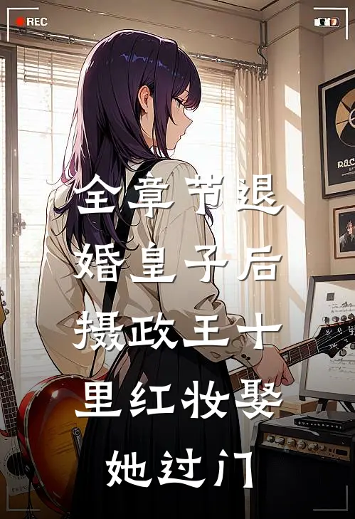 全章节退婚皇子后，摄政王十里红妆娶她过门