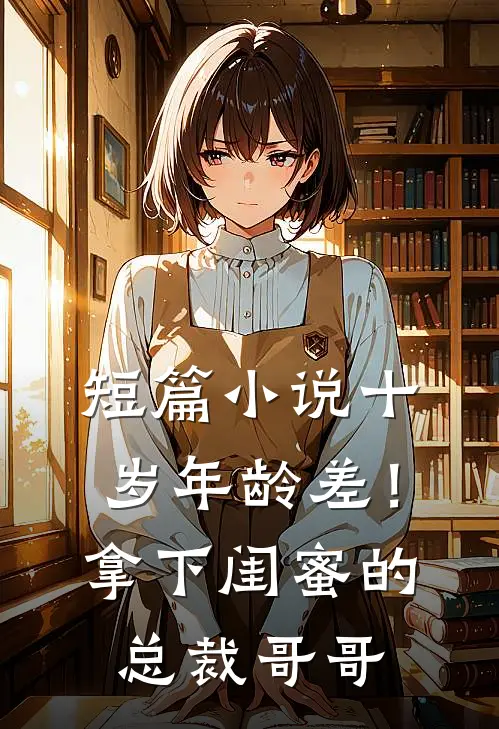 短篇小说十岁年龄差！拿下闺蜜的总裁哥哥