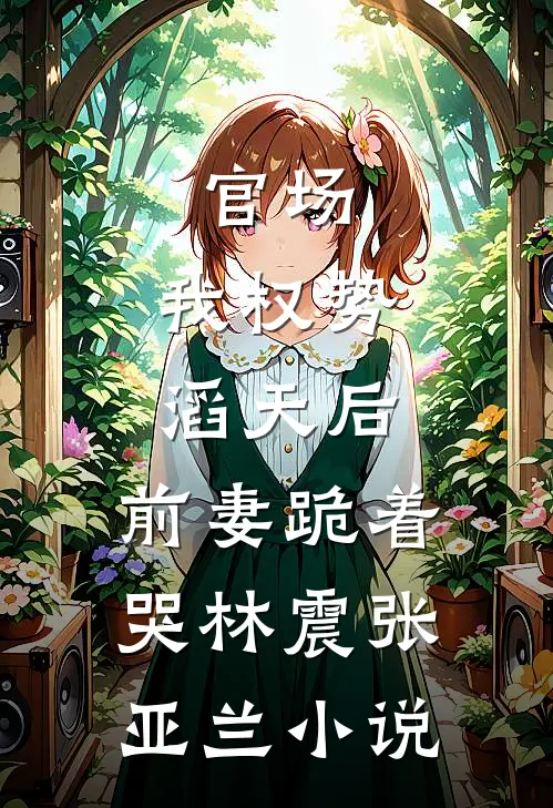 官场：我权势滔天后，前妻跪着哭林震张亚兰小说