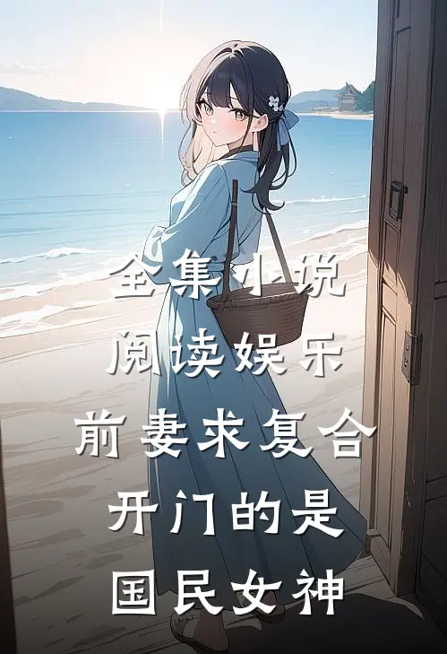 全集小说阅读娱乐：前妻求复合，开门的是国民女神