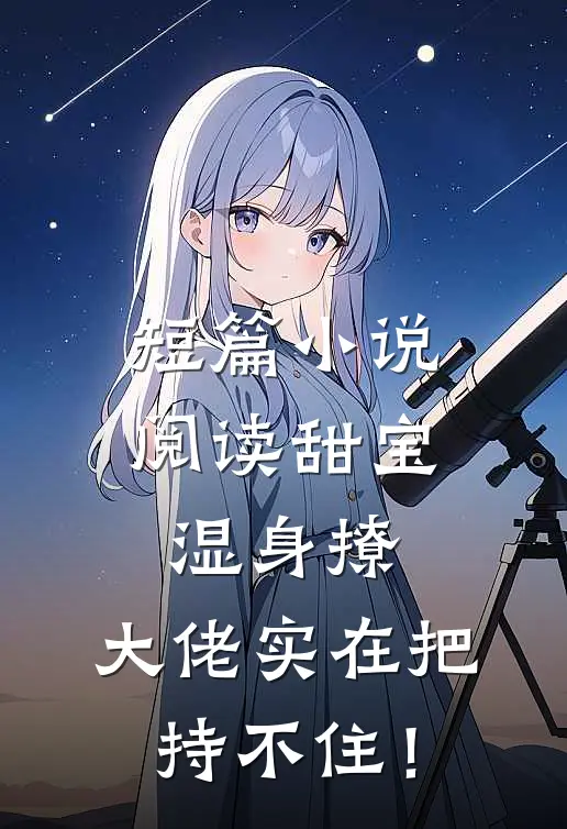 短篇小说阅读甜宝湿身撩，大佬实在把持不住！