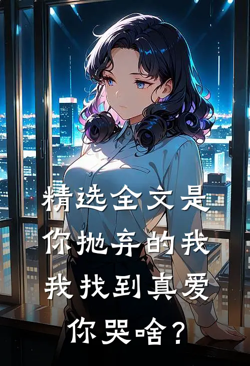 精选全文是你抛弃的我，我找到真爱你哭啥？