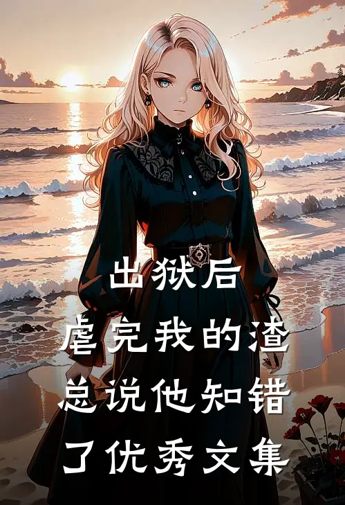 出狱后，虐完我的渣总说他知错了优秀文集