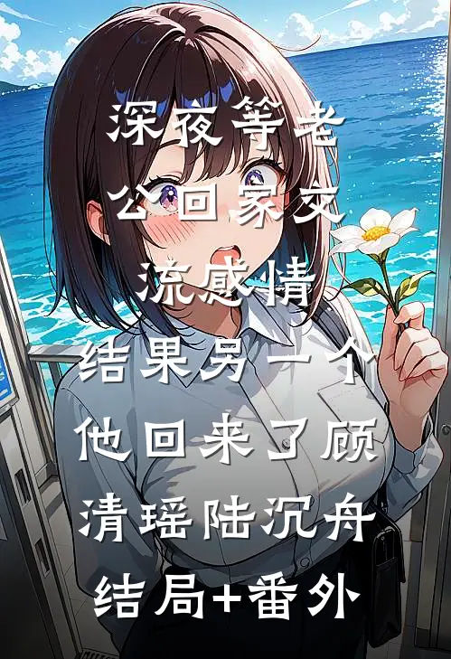 深夜等老公回家交流感情，结果另一个他回来了顾清瑶陆沉舟结局+番外