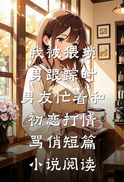 我被猥琐男跟踪时，男友忙着和初恋打情骂俏短篇小说阅读