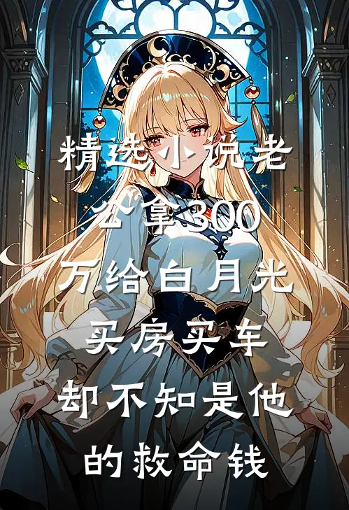 精选小说老公拿300万给白月光买房买车，却不知是他的救命钱
