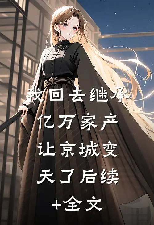 我回去继承亿万家产，让京城变天了后续+全文