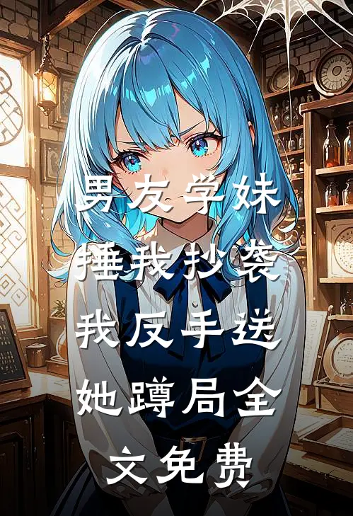 男友学妹捶我抄袭，我反手送她蹲局全文免费