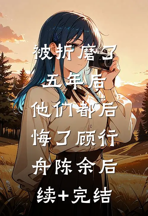 被折磨了五年后，他们都后悔了顾行舟陈余后续+完结