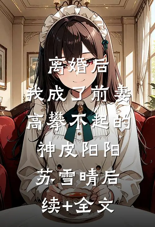 离婚后，我成了前妻高攀不起的神皮阳阳苏雪晴后续+全文
