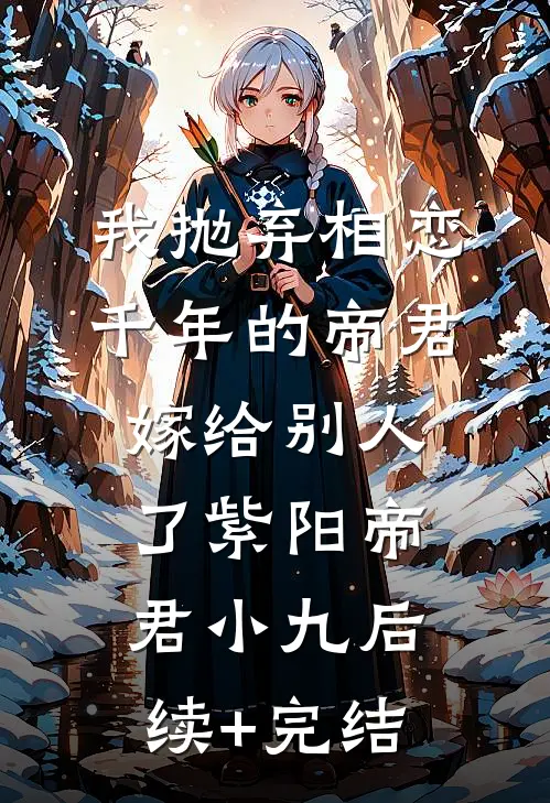 我抛弃相恋千年的帝君嫁给别人了紫阳帝君小九后续+完结