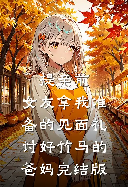 提亲前，女友拿我准备的见面礼讨好竹马的爸妈完结版
