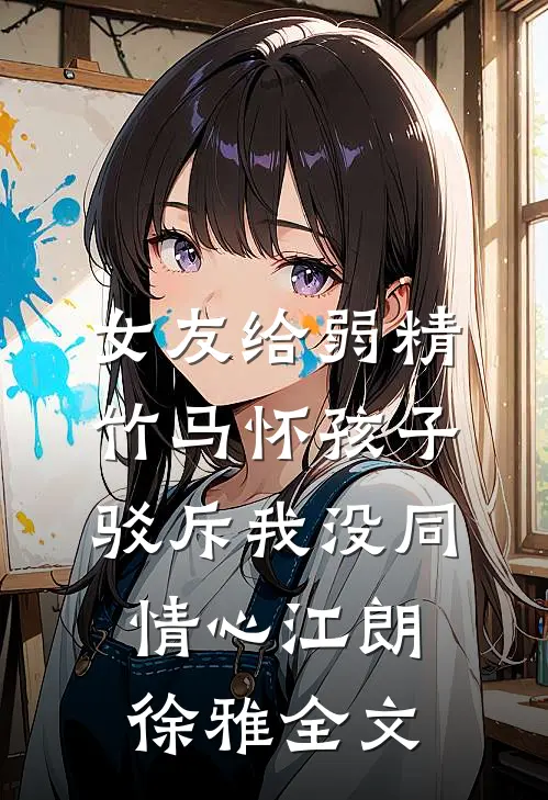 女友给弱精竹马怀孩子，驳斥我没同情心江朗徐雅全文