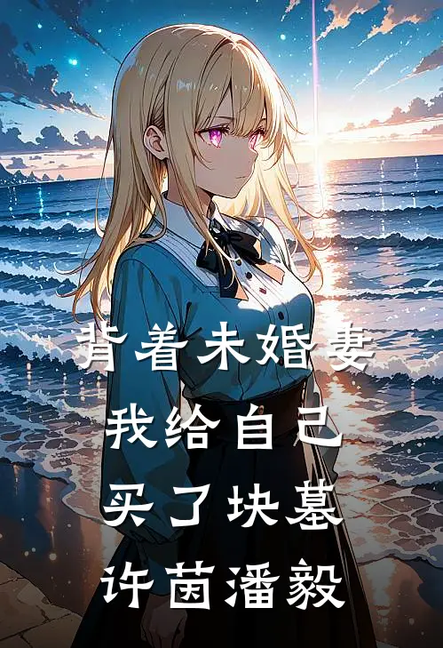 背着未婚妻，我给自己买了块墓许茵潘毅