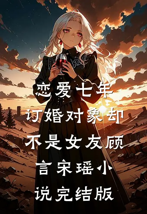 恋爱七年，订婚对象却不是女友顾言宋瑶小说完结版