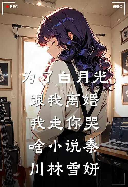 为了白月光跟我离婚，我走你哭啥小说秦川林雪妍
