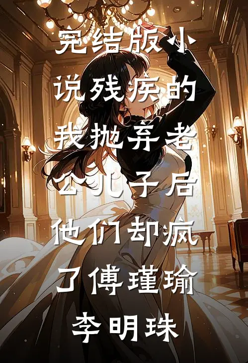 完结版小说残疾的我抛弃老公儿子后，他们却疯了傅瑾瑜李明珠