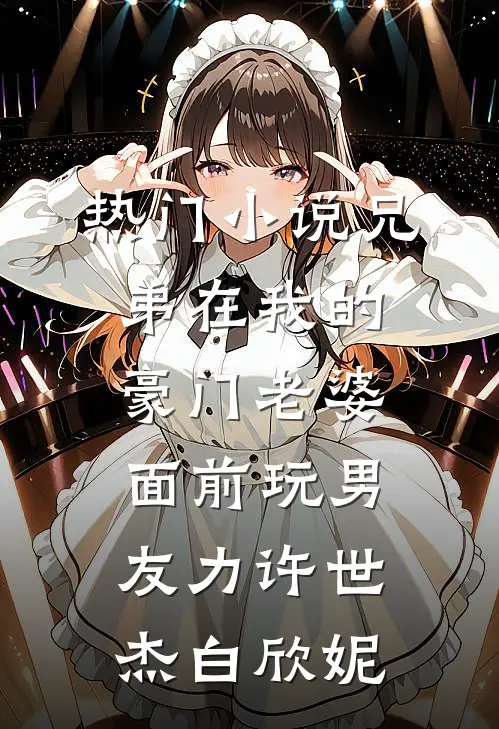 热门小说兄弟在我的豪门老婆面前玩男友力许世杰白欣妮