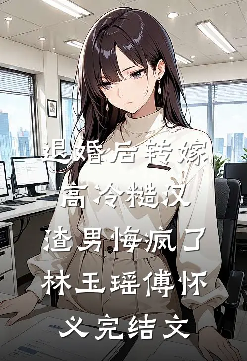 退婚后转嫁高冷糙汉，渣男悔疯了林玉瑶傅怀义完结文