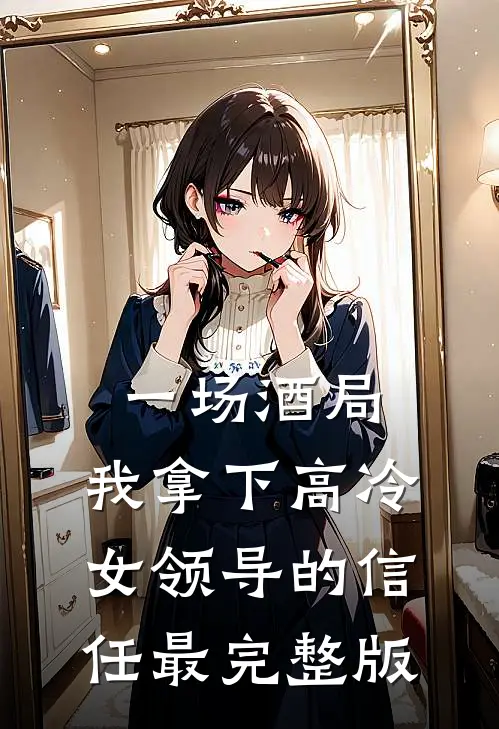 一场酒局，我拿下高冷女领导的信任最完整版