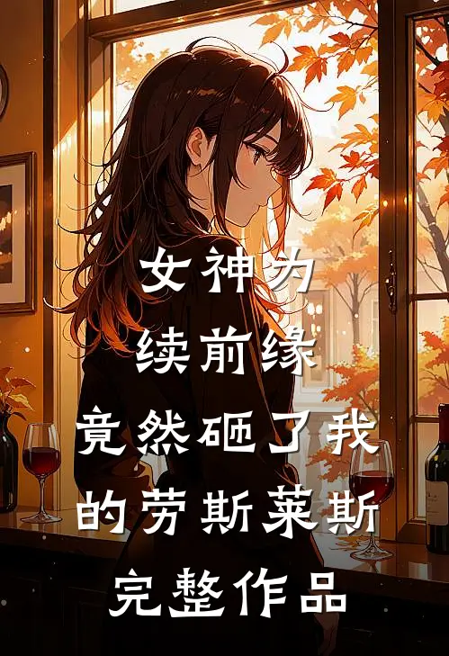 女神为续前缘，竟然砸了我的劳斯莱斯完整作品