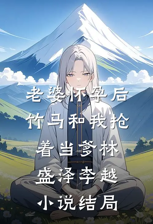老婆怀孕后，竹马和我抢着当爹林盛泽李越小说结局