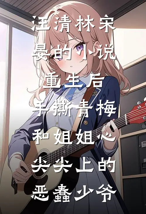 汪清林宋晏的小说重生后，手撕青梅和姐姐心尖尖上的恶蠢少爷