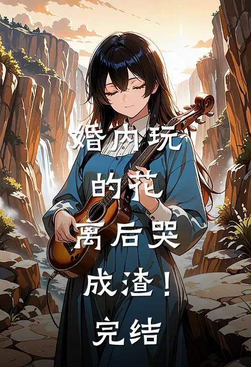 婚内玩的花，离后哭成渣！完结