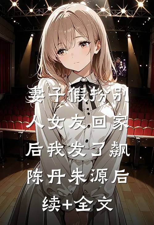 妻子假扮别人女友回家后我发了飙陈丹朱源后续+全文