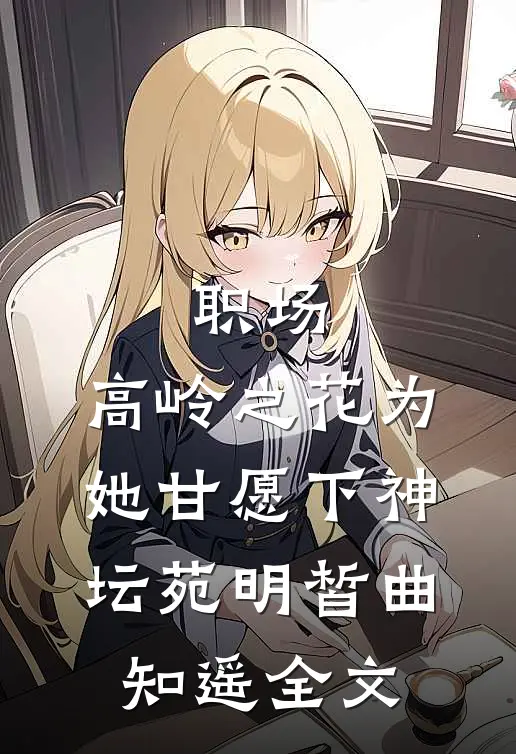 职场：高岭之花为她甘愿下神坛苑明皙曲知遥全文