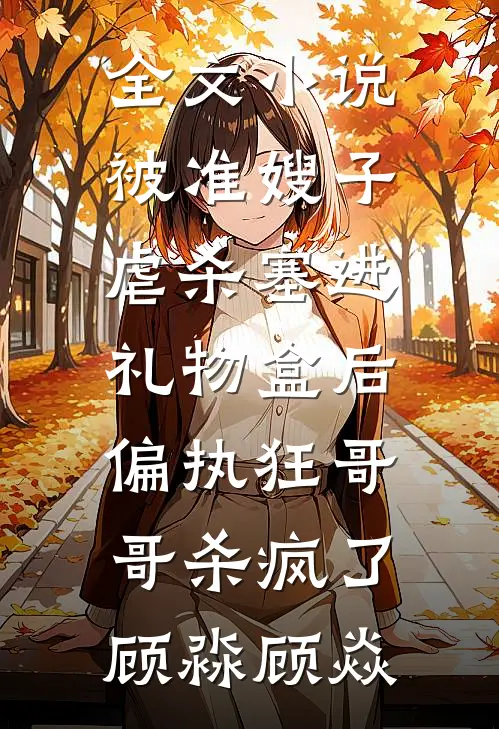 全文小说被准嫂子虐杀塞进礼物盒后，偏执狂哥哥杀疯了顾淼顾焱