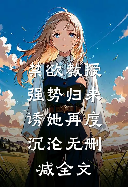 禁欲教授强势归来，诱她再度沉沦无删减全文