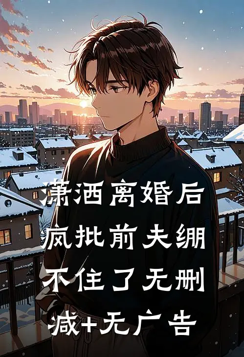 潇洒离婚后，疯批前夫绷不住了无删减+无广告
