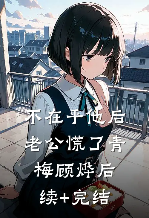不在乎他后，老公慌了青梅顾烨后续+完结