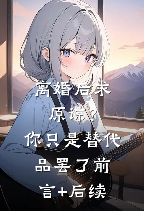 离婚后求原谅？你只是替代品罢了前言+后续