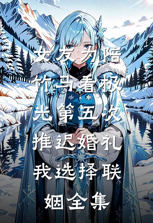 女友为陪竹马看极光第五次推迟婚礼，我选择联姻全集